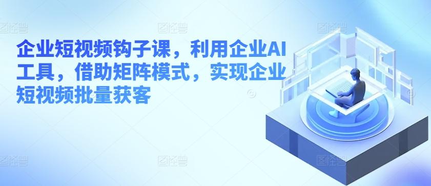 企业短视频钩子课，利用企业AI工具，借助矩阵模式，实现企业短视频批量获客-氚客吧