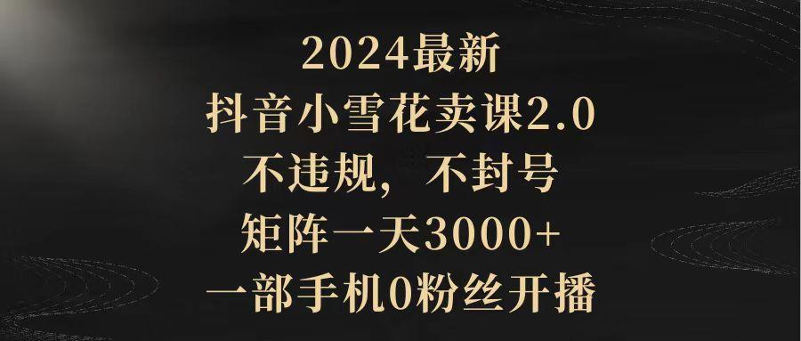 (9639期)2024最新抖音小雪花卖课2.0 不违规 不封号 矩阵一天3000+一部手机0粉丝开播-氚客吧
