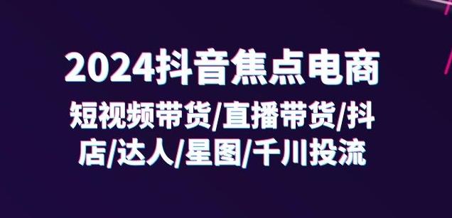 2024抖音焦点电商：短视频带货/直播带货/抖店/达人/星图/千川投流/32节课-氚客吧