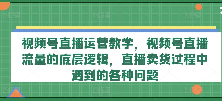 视频号直播运营教学，视频号直播流量的底层逻辑，直播卖货过程中遇到的各种问题-氚客吧