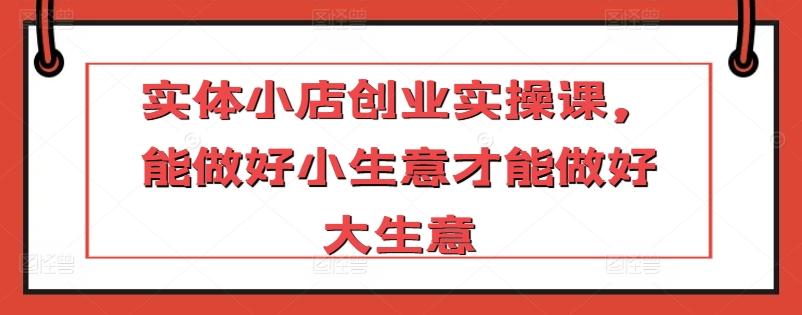 实体小店创业实操课，能做好小生意才能做好大生意-氚客吧