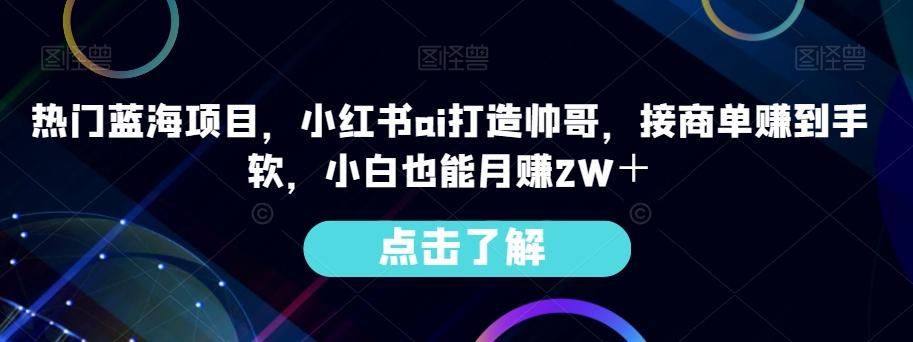 热门蓝海项目，小红书ai打造帅哥，接商单赚到手软，小白也能月赚2W＋-氚客吧