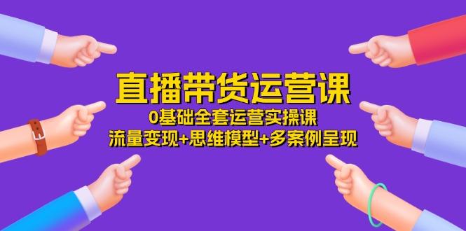 直播带货运营课，0基础全套运营实操课 流量变现+思维模型+多案例呈现-34节-氚客吧
