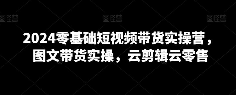 2024零基础短视频带货实操营，图文带货实操，云剪辑云零售-氚客吧