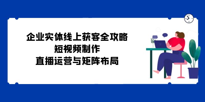 企业实体线上获客全攻略：短视频制作、直播运营与矩阵布局-氚客吧