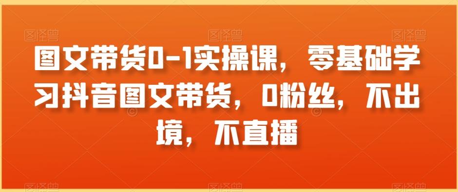 图文带货0-1实操课，零基础学习抖音图文带货，0粉丝，不出境，不直播-氚客吧