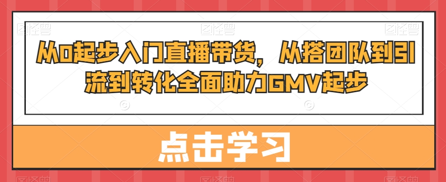 从0起步入门直播带货，​从搭团队到引流到转化全面助力GMV起步-氚客吧