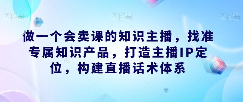 做一个会卖课的知识主播，找准专属知识产品，打造主播IP定位，构建直播话术体系-氚客吧