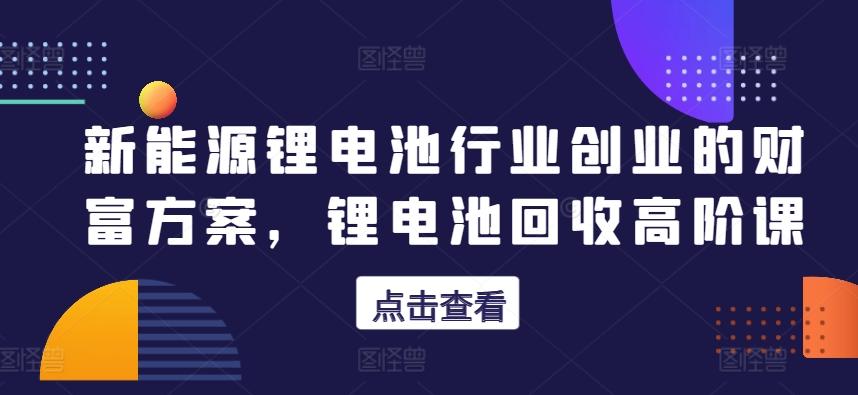 新能源锂电池行业创业的财富方案，锂电池回收高阶课-氚客吧