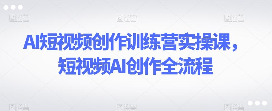 AI短视频创作训练营实操课，短视频AI创作全流程-氚客吧