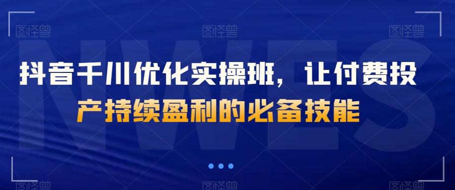 抖音千川优化实操班，让付费投产持续盈利的必备技能-氚客吧