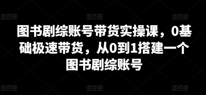 图书剧综账号带货实操课，0基础极速带货，从0到1搭建一个图书剧综账号-氚客吧
