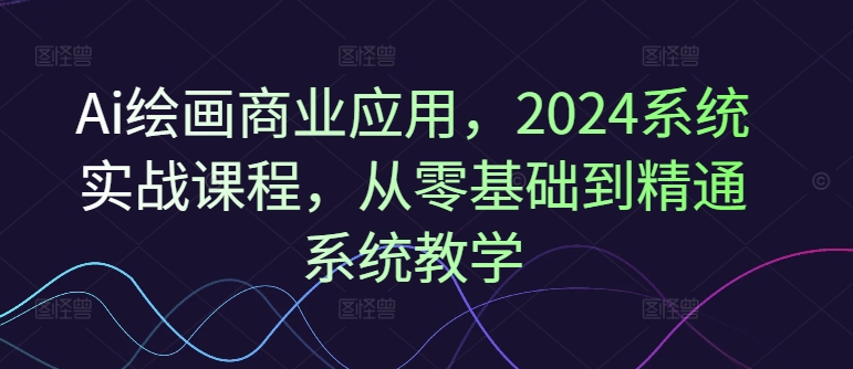 Ai绘画商业应用，2024系统实战课程，从零基础到精通系统教学-氚客吧