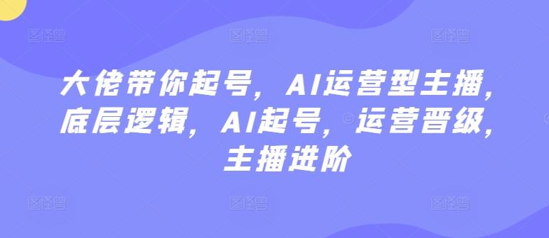 大佬带你起号，AI运营型主播，底层逻辑，AI起号，运营晋级，主播进阶-氚客吧