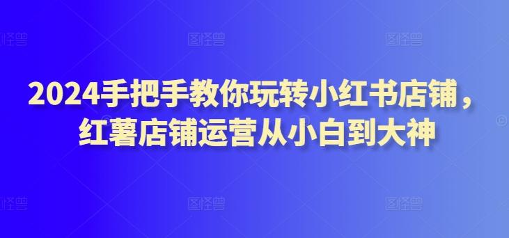 2024手把手教你玩转小红书店铺，红薯店铺运营从小白到大神-氚客吧