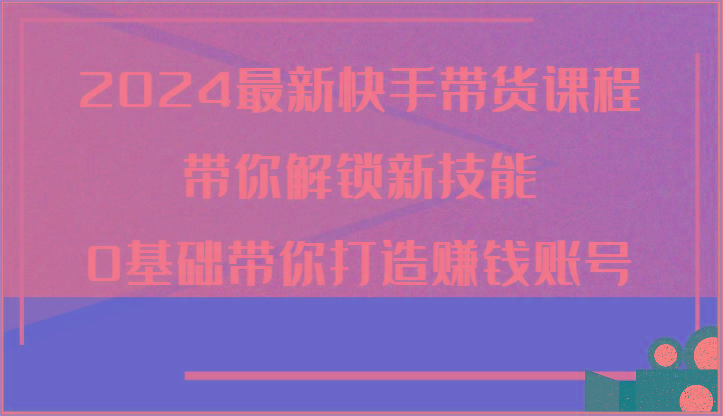 2024最新快手带货课程，带你解锁新技能，0基础带你打造赚钱账号-氚客吧