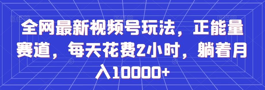 全网最新视频号玩法，正能量赛道，每天花费2小时，躺着月入10000+【揭秘】-氚客吧