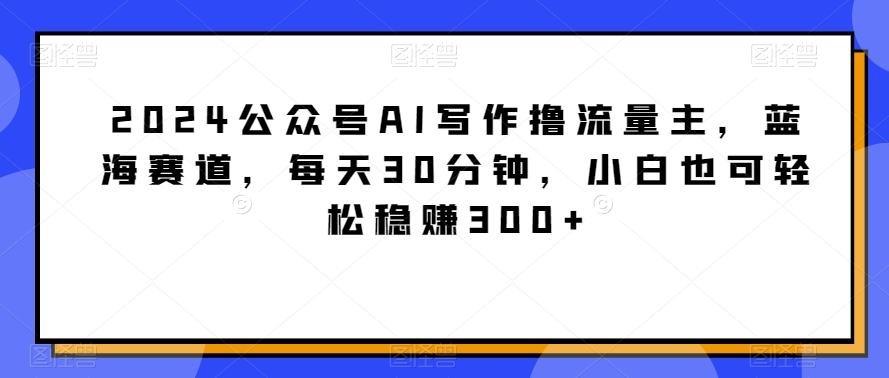 2024公众号AI写作撸流量主，蓝海赛道，每天30分钟，小白也可轻松稳赚300+【揭秘】-氚客吧