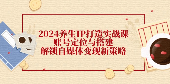 2024养生IP打造实战课：账号定位与搭建，解锁自媒体变现新策略-氚客吧