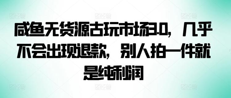 咸鱼无货源古玩市场3.0，几乎不会出现退款，别人拍一件就是纯利润【揭秘】-氚客吧
