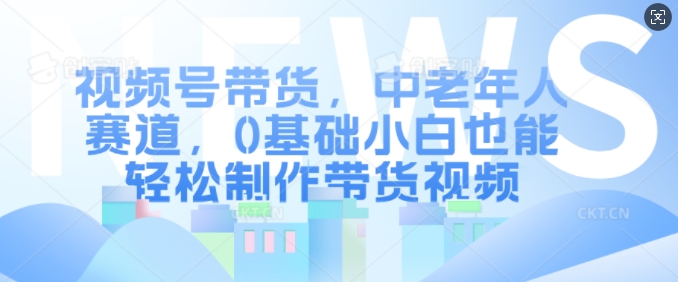 视频号带货，中老年人赛道，0基础小白也能轻松制作带货视频-氚客吧