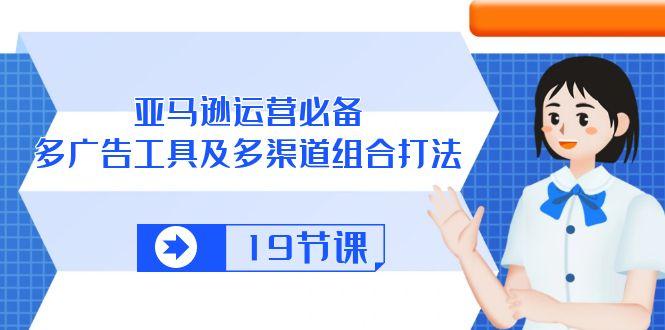 亚马逊 运营必备，多广告 工具及多渠道组合打法(19节课-氚客吧