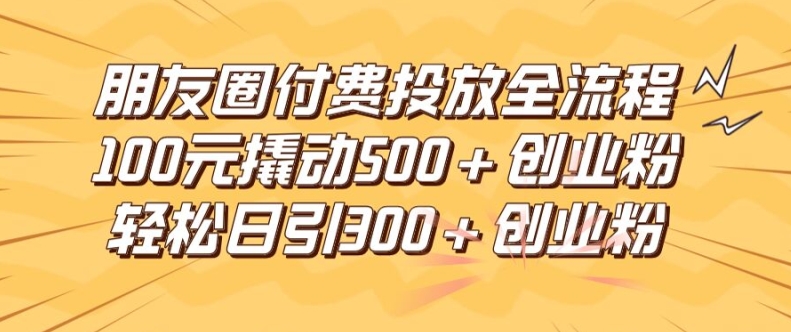 朋友圈高效付费投放全流程，100元撬动500+创业粉，日引流300加精准创业粉【揭秘】-氚客吧