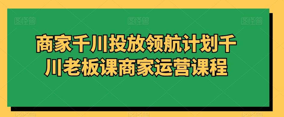 商家千川投放领航计划千川老板课商家运营课程-氚客吧