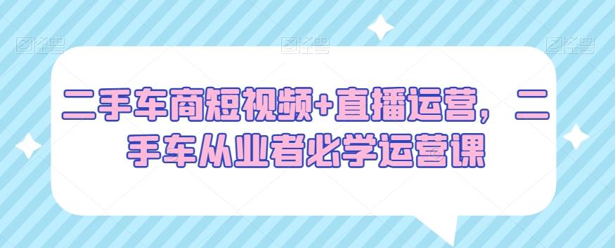 二手车商短视频+直播运营，二手车从业者必学运营课-氚客吧