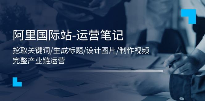 阿里国际站-运营笔记：挖取关键词/生成标题/设计图片/制作视频/56节课-氚客吧