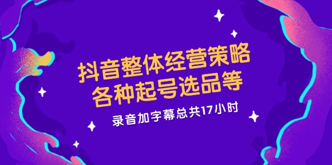 抖音整体经营策略，各种起号选品等  录音加字幕总共17小时-氚客吧