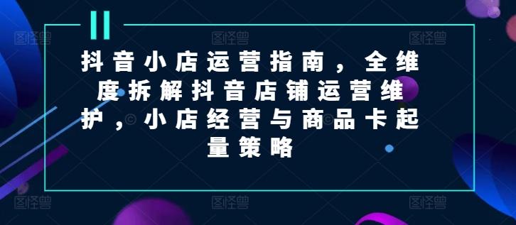 抖音小店运营指南，全维度拆解抖音店铺运营维护，小店经营与商品卡起量策略-氚客吧