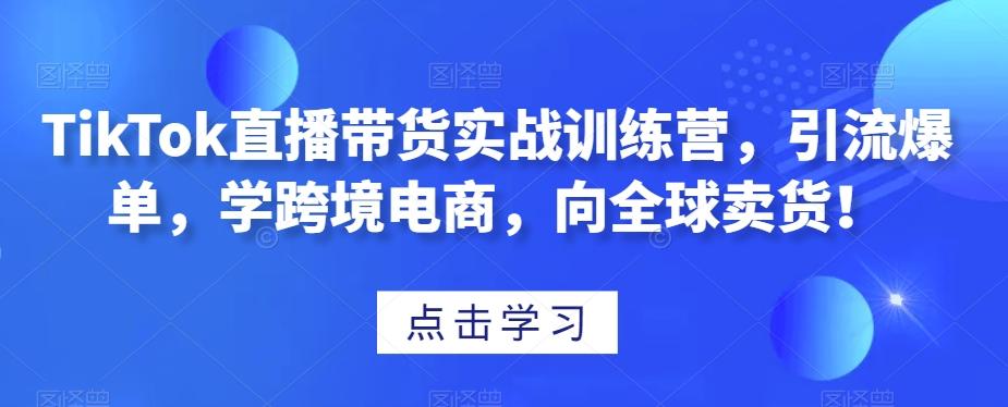 TikTok直播带货实战训练营，引流爆单，学跨境电商，向全球卖货！-氚客吧