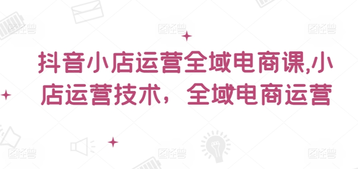 抖音小店运营全域电商课，​小店运营技术，全域电商运营-氚客吧