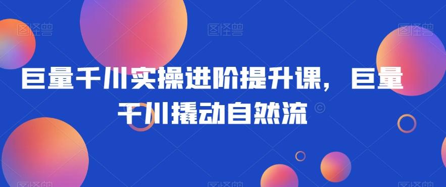 巨量千川实操进阶提升课，巨量干川撬动自然流-氚客吧
