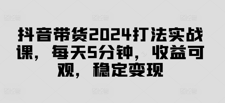 抖音带货2024打法实战课，每天5分钟，收益可观，稳定变现【揭秘】-氚客吧