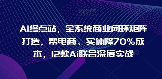 Ai终点站，全系统商业闭环矩阵打造，帮电商、实体降70%成本，12款Ai联合深度实战-氚客吧