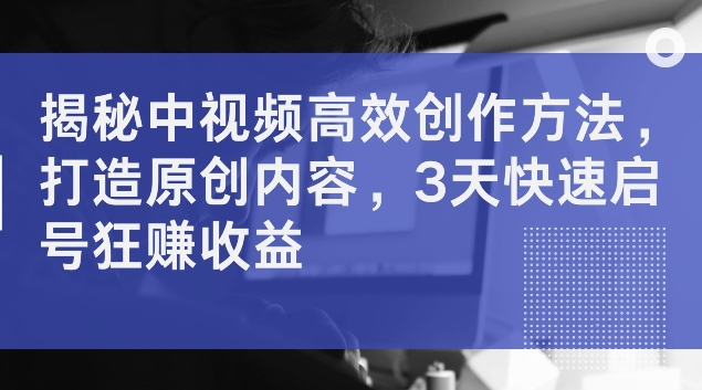 揭秘中视频高效创作方法，打造原创内容，3天快速启号狂赚收益【揭秘】-氚客吧