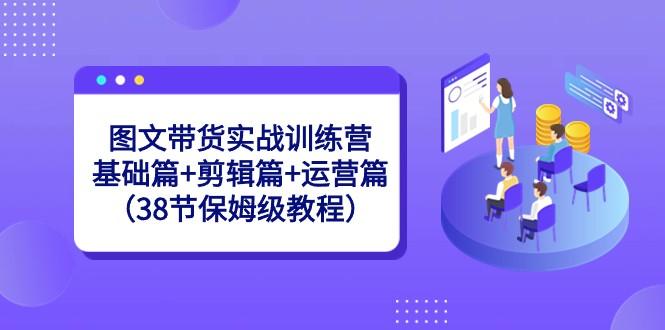图文带货实战训练营：基础篇+剪辑篇+运营篇（38节保姆级教程）-氚客吧