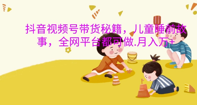 抖音视频号带货秘籍，儿童睡前故事，全网平台都可做，月入过W【揭秘】-氚客吧