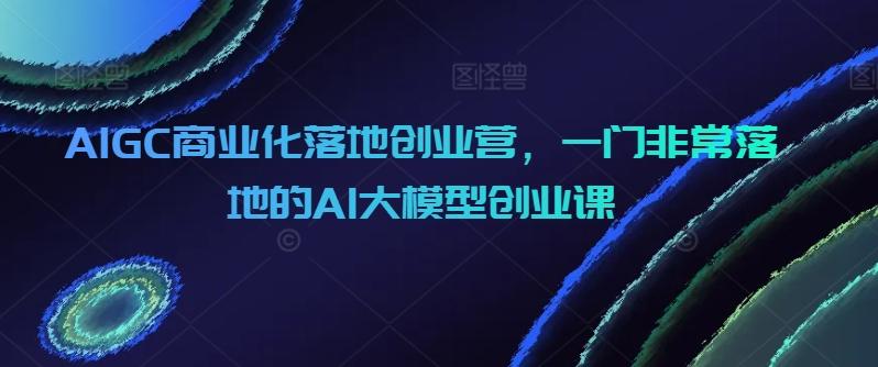 AIGC商业化落地创业营，一门非常落地的AI大模型创业课-氚客吧