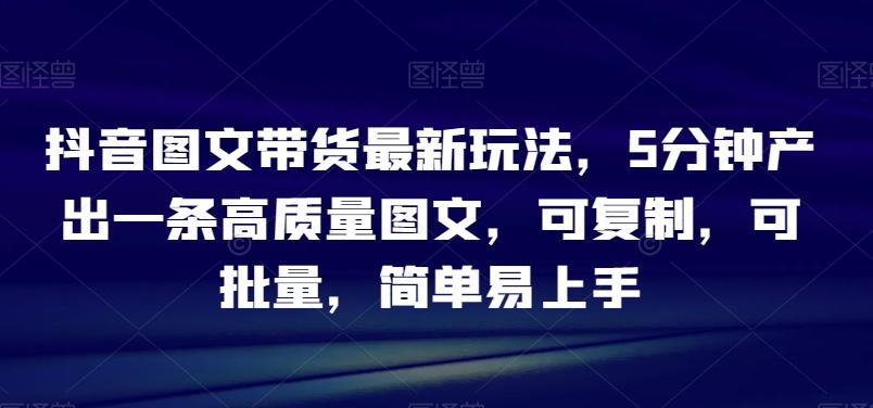 抖音图文带货最新玩法，5分钟产出一条高质量图文，可复制，可批量，简单易上手【揭秘】-氚客吧