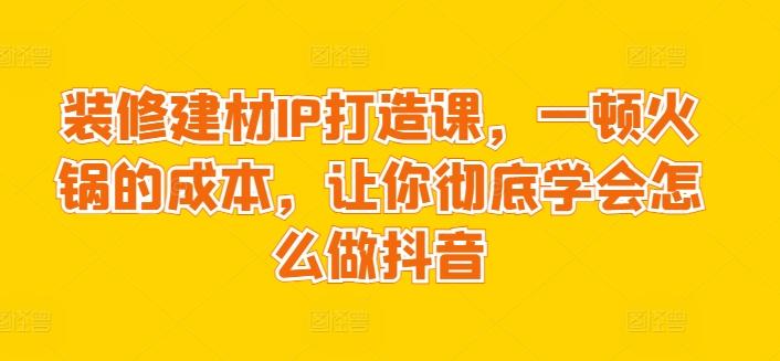 装修建材IP打造课，一顿火锅的成本，让你彻底学会怎么做抖音-氚客吧