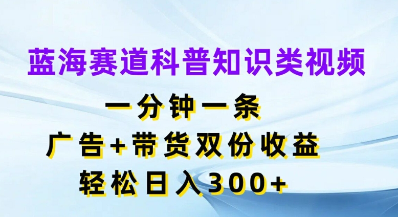 蓝海赛道科普知识类视频，一分钟一条，广告+带货双份收益，轻松日入300+【揭秘】-氚客吧