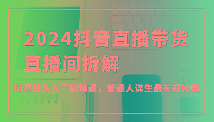 2024抖音直播带货直播间拆解，抖运营从入门到精通，普通人谋生最有效技能-氚客吧