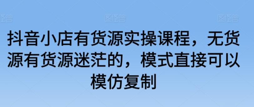 抖音小店有货源实操课程，无货源有货源迷茫的，模式直接可以模仿复制-氚客吧