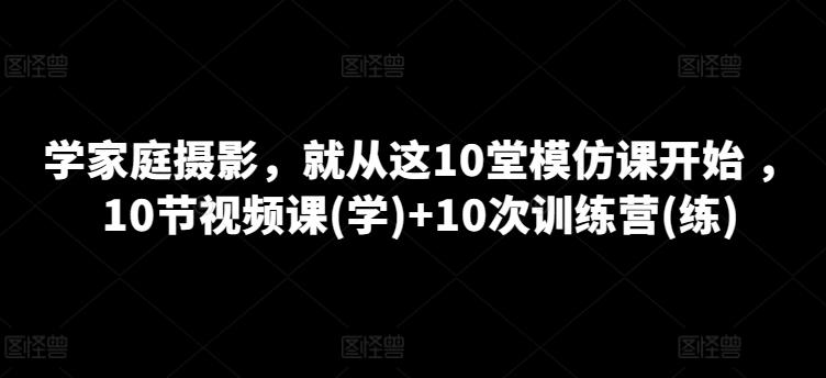 学家庭摄影，就从这10堂模仿课开始 ，10节视频课(学)+10次训练营(练)-氚客吧