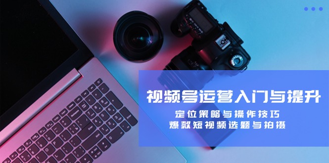 视频号运营入门与提升：定位策略与操作技巧，爆款短视频选题与拍摄-氚客吧