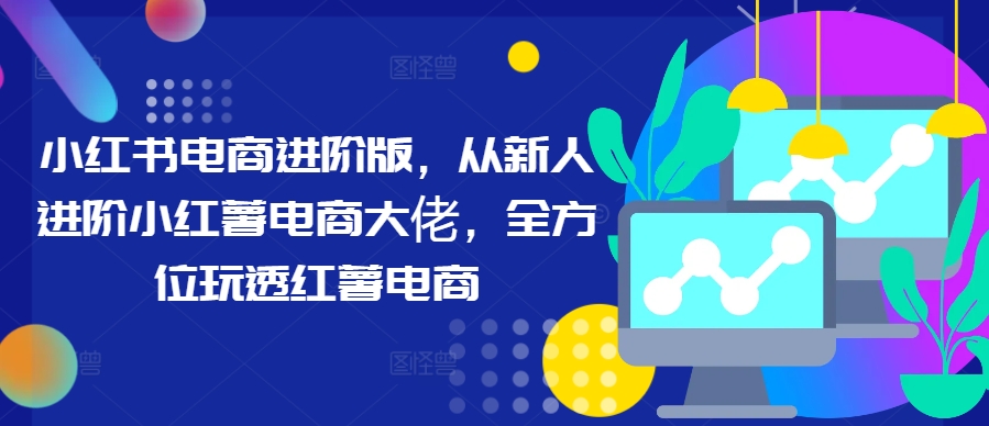 小红书电商进阶版，从新人进阶小红薯电商大佬，全方位玩透红薯电商-氚客吧