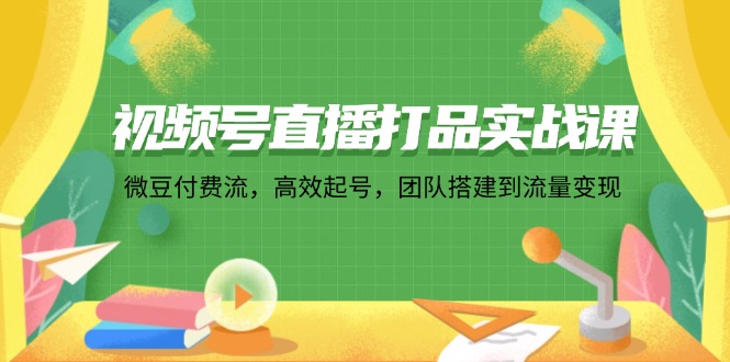 视频号直播打品实战课：微 豆 付 费 流，高效起号，团队搭建到流量变现-氚客吧